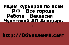 ищем курьеров по всей РФ - Все города Работа » Вакансии   . Чукотский АО,Анадырь г.